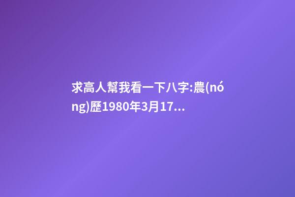 求高人幫我看一下八字:農(nóng)歷1980年3月17日下午5點(diǎn)出生,男 1980年農(nóng)歷3月初三卯時(shí)出生，五行屬什么,缺什么。